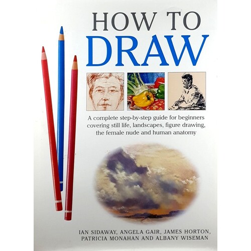 How To Draw. A Complete Step-by-step For Beginners Covering Still Life, Landscapes, Figure Drawing, The Female Nude And Human Anatomy