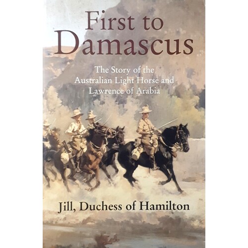 First To Damascus. The Story Of The Australian Light Horse And Lawrence Of Arabia