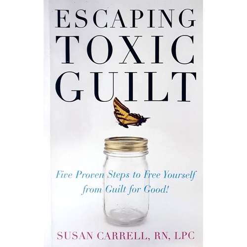 Escaping Toxic Guilt. Five Proven Steps To Free Yourself From Guilt For Good